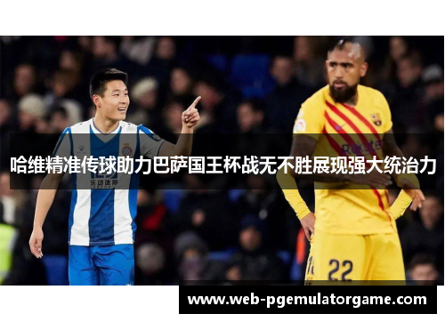 哈维精准传球助力巴萨国王杯战无不胜展现强大统治力