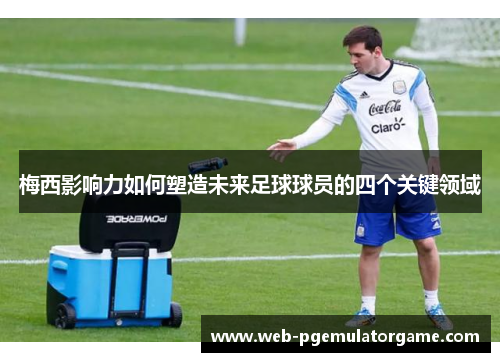 梅西影响力如何塑造未来足球球员的四个关键领域