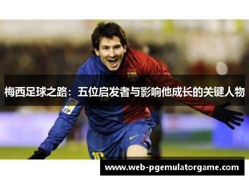 梅西足球之路：五位启发者与影响他成长的关键人物