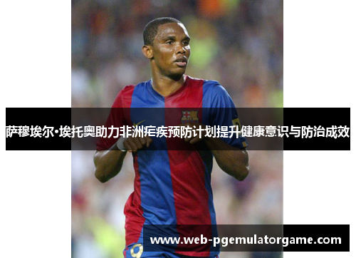 萨穆埃尔·埃托奥助力非洲疟疾预防计划提升健康意识与防治成效