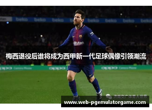 梅西退役后谁将成为西甲新一代足球偶像引领潮流