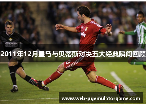 2011年12月皇马与贝蒂斯对决五大经典瞬间回顾