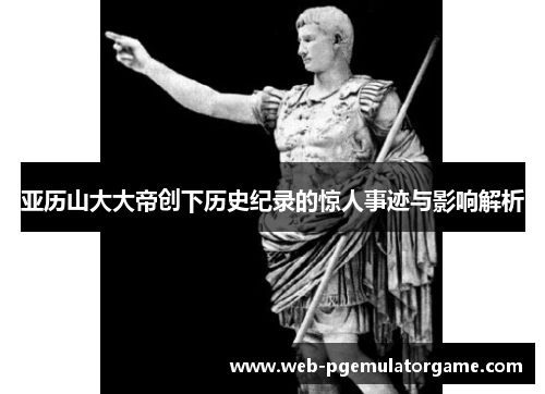亚历山大大帝创下历史纪录的惊人事迹与影响解析
