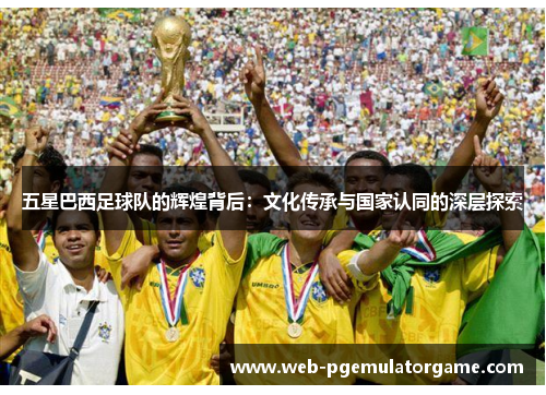 五星巴西足球队的辉煌背后：文化传承与国家认同的深层探索