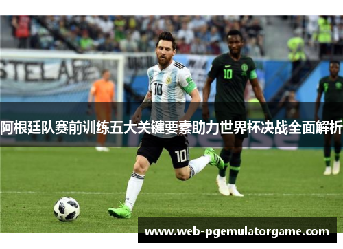 阿根廷队赛前训练五大关键要素助力世界杯决战全面解析