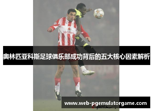 奥林匹亚科斯足球俱乐部成功背后的五大核心因素解析