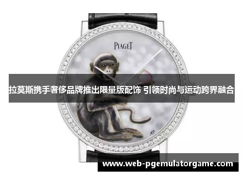 拉莫斯携手奢侈品牌推出限量版配饰 引领时尚与运动跨界融合