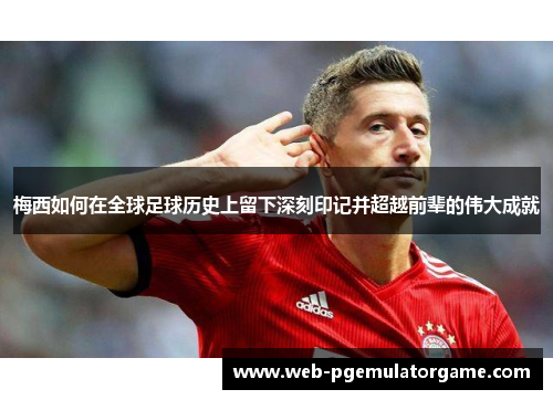 梅西如何在全球足球历史上留下深刻印记并超越前辈的伟大成就