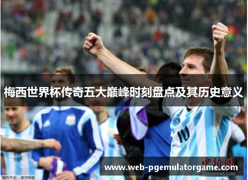 梅西世界杯传奇五大巅峰时刻盘点及其历史意义