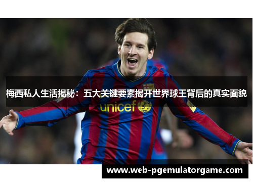 梅西私人生活揭秘：五大关键要素揭开世界球王背后的真实面貌