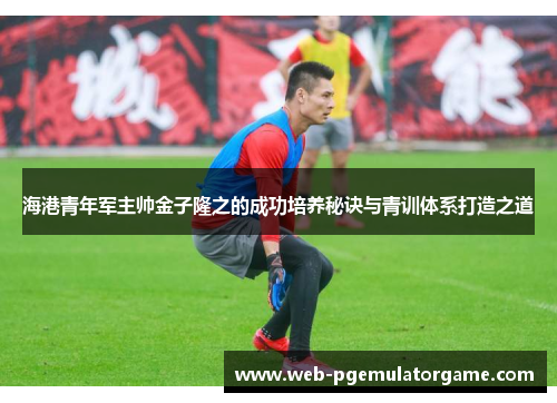 海港青年军主帅金子隆之的成功培养秘诀与青训体系打造之道