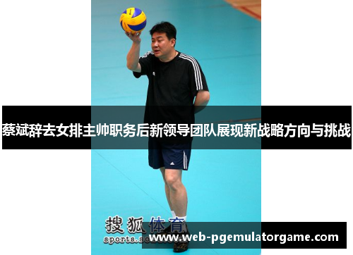蔡斌辞去女排主帅职务后新领导团队展现新战略方向与挑战