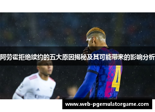 阿劳霍拒绝续约的五大原因揭秘及其可能带来的影响分析